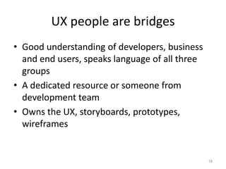 UX people are bridges
• Good understanding of developers, business
  and end users, speaks language of all three
  groups
• A dedicated resource or someone from
  development team
• Owns the UX, storyboards, prototypes,
  wireframes


                                                18
 