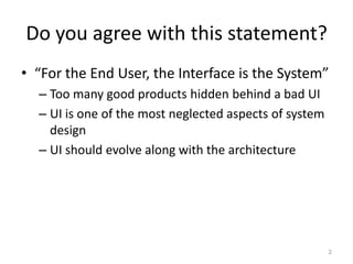 Do you agree with this statement?
• “For the End User, the Interface is the System”
  – Too many good products hidden behind a bad UI
  – UI is one of the most neglected aspects of system
    design
  – UI should evolve along with the architecture




                                                        2
 