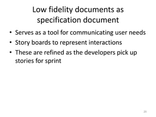 Low fidelity documents as
        specification document
• Serves as a tool for communicating user needs
• Story boards to represent interactions
• These are refined as the developers pick up
  stories for sprint




                                              20
 