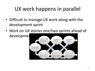 UX work happens in parallel
• Difficult to manage UX work along with the
  development sprint
• Work on UX stories one/two sprints ahead of
  development




                                                21
 