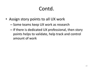 Contd.
• Assign story points to all UX work
  – Some teams keep UX work as research
  – If there is dedicated UX professional, then story
    points helps to validate, help track and control
    amount of work




                                                        22
 