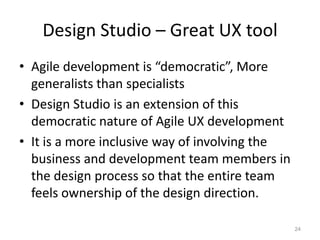 Design Studio – Great UX tool
• Agile development is “democratic”, More
  generalists than specialists
• Design Studio is an extension of this
  democratic nature of Agile UX development
• It is a more inclusive way of involving the
  business and development team members in
  the design process so that the entire team
  feels ownership of the design direction.

                                                24
 