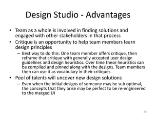 Design Studio - Advantages
• Team as a whole is involved in finding solutions and
  engaged with other stakeholders in that process
• Critique is an opportunity to help team members learn
  design principles
   – Best way to do this: One team member offers critique, then
     reframe that critique with generally accepted user design
     guidelines and design heuristics. Over time these heuristics can
     be compiled and pinned along with the designs. Team members
     then can use it as vocabulary in their critiques.
• Pool of talents will uncover new design solutions
   – Even when the initial designs of someone may be sub optimal,
     the concepts that they arise may be perfect to be re-engineered
     to the merged UI


                                                                    26
 