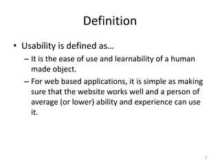 Definition
• Usability is defined as…
  – It is the ease of use and learnability of a human
    made object.
  – For web based applications, it is simple as making
    sure that the website works well and a person of
    average (or lower) ability and experience can use
    it.




                                                         3
 