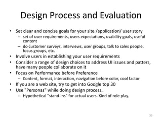 Design Process and Evaluation
• Set clear and concise goals for your site /application/ user story
    – set of user requirements, users expectations, usability goals, useful
      content
    – do customer surveys, interviews, user groups, talk to sales people,
      focus groups, etc.
• Involve users in establishing your user requirements
• Consider a range of design choices to address UI issues and patters,
  have many people collaborate on it
• Focus on Performance before Preference
    – Content, format, interaction, navigation before color, cool factor
• If you are a web site, try to get into Google top 30
• Use "Personas" while doing design process.
    – Hypothetical "stand-ins" for actual users. Kind of role play.



                                                                              30
 