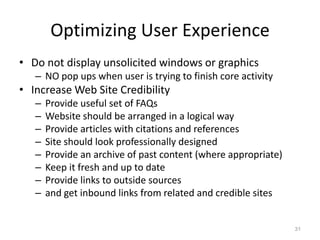 Optimizing User Experience
• Do not display unsolicited windows or graphics
   – NO pop ups when user is trying to finish core activity
• Increase Web Site Credibility
   –   Provide useful set of FAQs
   –   Website should be arranged in a logical way
   –   Provide articles with citations and references
   –   Site should look professionally designed
   –   Provide an archive of past content (where appropriate)
   –   Keep it fresh and up to date
   –   Provide links to outside sources
   –   and get inbound links from related and credible sites


                                                                31
 