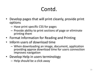 Contd.
• Develop pages that will print cleanly, provide print
  options
   – Have print specific CSS for pages
   – Provide ability to print sections of page or eliminate
     printing them
• Format Information for Reading and Printing
• Inform users of download time
   – When downloading an image, document, application
     providing approx download time for users connection
     improves navigation
• Develop Help in users terminology
   – Help should be a click away

                                                              33
 