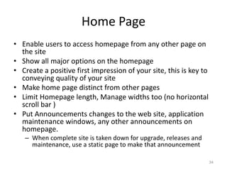 Home Page
• Enable users to access homepage from any other page on
  the site
• Show all major options on the homepage
• Create a positive first impression of your site, this is key to
  conveying quality of your site
• Make home page distinct from other pages
• Limit Homepage length, Manage widths too (no horizontal
  scroll bar )
• Put Announcements changes to the web site, application
  maintenance windows, any other announcements on
  homepage.
   – When complete site is taken down for upgrade, releases and
     maintenance, use a static page to make that announcement

                                                                    34
 