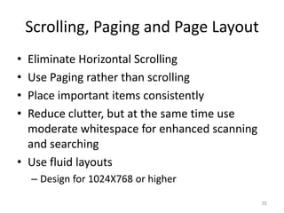 Scrolling, Paging and Page Layout
• Eliminate Horizontal Scrolling
• Use Paging rather than scrolling
• Place important items consistently
• Reduce clutter, but at the same time use
  moderate whitespace for enhanced scanning
  and searching
• Use fluid layouts
    – Design for 1024X768 or higher

                                              35
 