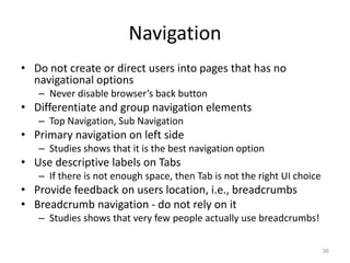 Navigation
• Do not create or direct users into pages that has no
  navigational options
   – Never disable browser’s back button
• Differentiate and group navigation elements
   – Top Navigation, Sub Navigation
• Primary navigation on left side
   – Studies shows that it is the best navigation option
• Use descriptive labels on Tabs
   – If there is not enough space, then Tab is not the right UI choice
• Provide feedback on users location, i.e., breadcrumbs
• Breadcrumb navigation - do not rely on it
   – Studies shows that very few people actually use breadcrumbs!

                                                                         36
 