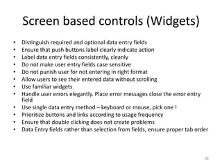 Screen based controls (Widgets)
•   Distinguish required and optional data entry fields
•   Ensure that push buttons label clearly indicate action
•   Label data entry fields consistently, cleanly
•   Do not make user entry fields case sensitive
•   Do not punish user for not entering in right format
•   Allow users to see their entered data without scrolling
•   Use familiar widgets
•   Handle user errors elegantly. Place error messages close the error entry
    field
•   Use single data entry method – keyboard or mouse, pick one !
•   Prioritize buttons and links according to usage frequency
•   Ensure that double clicking does not create problems
•   Data Entry fields rather than selection from fields, ensure proper tab order



                                                                              38
 