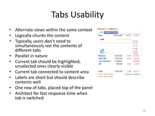 Tabs Usability
• Alternate views within the same context
• Logically chunks the content
• Typically, users don’t need to
  simultaneously see the contents of
  different tabs
• Parallel in nature
• Current tab should be highlighted,
  unselected ones clearly visible
• Current tab connected to content area
• Labels are short but should describe
  contents well
• One row of tabs, placed top of the panel
• Architect for fast response time when
  tab is switched

                                             39
 