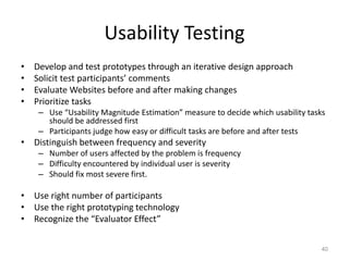 Usability Testing
•   Develop and test prototypes through an iterative design approach
•   Solicit test participants’ comments
•   Evaluate Websites before and after making changes
•   Prioritize tasks
     – Use “Usability Magnitude Estimation” measure to decide which usability tasks
       should be addressed first
     – Participants judge how easy or difficult tasks are before and after tests
• Distinguish between frequency and severity
     – Number of users affected by the problem is frequency
     – Difficulty encountered by individual user is severity
     – Should fix most severe first.

• Use right number of participants
• Use the right prototyping technology
• Recognize the “Evaluator Effect”


                                                                                  40
 