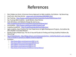 References
•   Don't Make me think, A Common Sense Approach to Web Usability, 2nd Edition - By Steve Krug
•   UseIT.com, Alert box Article - www.useit.com/alertbox/20010805.html
•   Eye Tracking - http://www.usability.gov/articles/newsletter/pubs/032010news.html
•   Eye Tracking Web Usability - Jacob Nielsen, Kara Pemice
•   Color Blindness and Website Design By Jeanne Liu -
    http://usability.gov/articles/newsletter/pubs/022010new.html
•   Accessibility - http://www.usability.gov/pdfs/chapter3.pdf
•   Usability Guidelines - http://usability.gov/guidelines/index.html
•   Agile Usability: Best Practices for User Experience on Agile Development Projects, 2nd edition By
    Chris Nodder and Jakob Nielsen
•   Rocket Surgery Made Easy: The Do-It-Yourself Guide to Finding and Fixing Usability Problems By
    Steve Krug
•   Top 10 Web Brands - http://blog.nielsen.com/nielsenwire/online_mobile/facebook-users-average-
    7-hrs-a-month-in-january-as-digital-universe-expands/
•   Cartoons:
     –   http://www.dilbert.com/strips/comic/2007-11-16
     –   http://www.dilbert.com/strips/comic/2002-05-11/
     –   http://dilbert.com/strips/comic/2003-01-10/
     –   http://dilbert.com/strips/comic/2009-11-27/
     –   http://www.erinlynnyoung.com/244/user-testing-fallacies/



                                                                                                    42
 