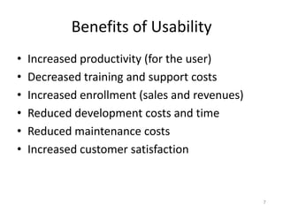 Benefits of Usability
•   Increased productivity (for the user)
•   Decreased training and support costs
•   Increased enrollment (sales and revenues)
•   Reduced development costs and time
•   Reduced maintenance costs
•   Increased customer satisfaction



                                                7
 