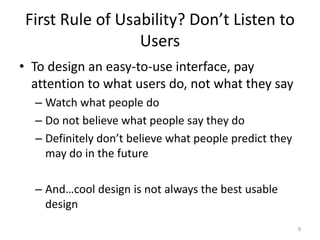 First Rule of Usability? Don’t Listen to
                  Users
• To design an easy-to-use interface, pay
  attention to what users do, not what they say
  – Watch what people do
  – Do not believe what people say they do
  – Definitely don’t believe what people predict they
    may do in the future

  – And…cool design is not always the best usable
    design
                                                        9
 