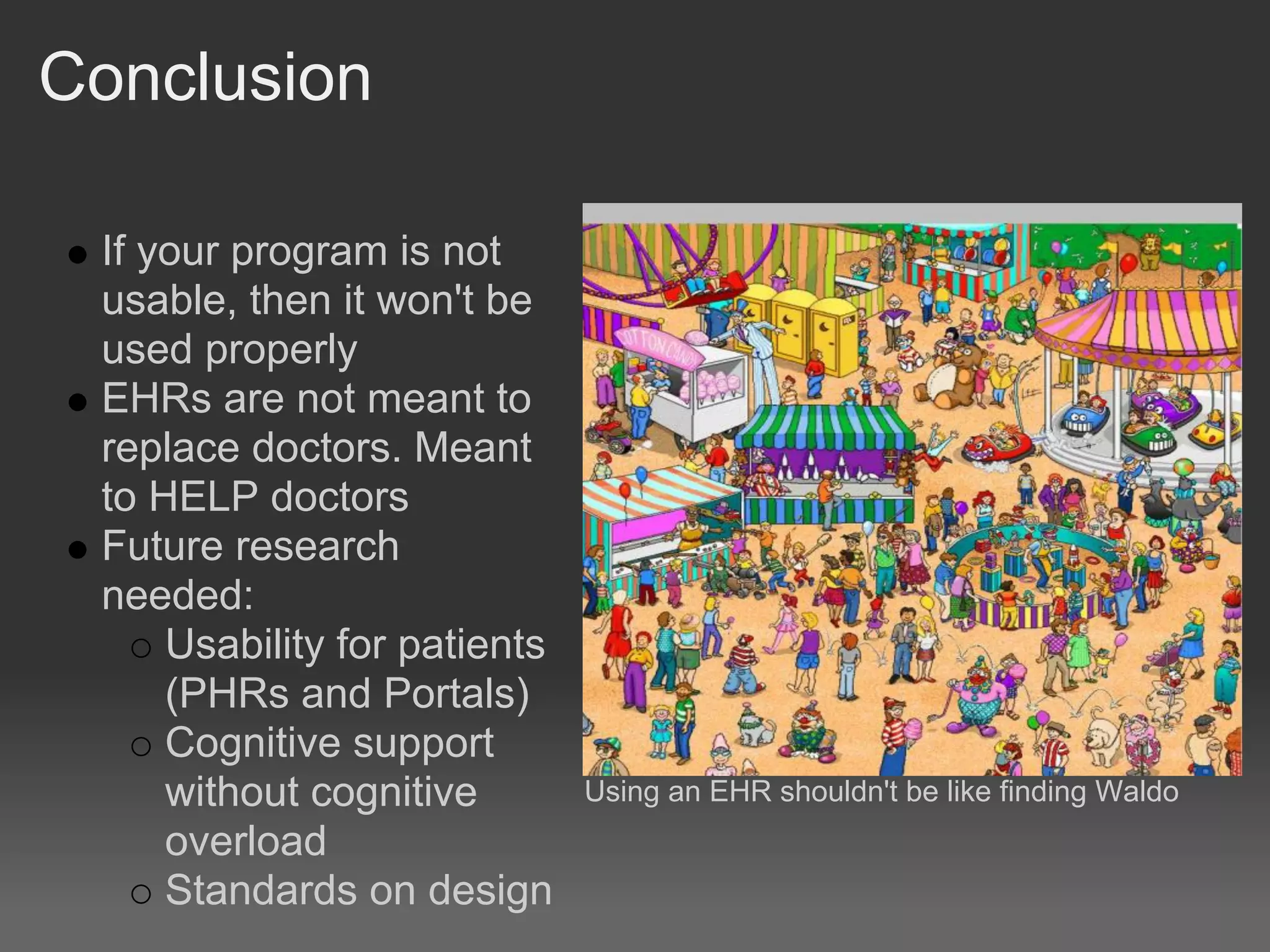 Conclusion

 If your program is not
 usable, then it won't be
 used properly
 EHRs are not meant to
 replace doctors. Meant
 to HELP doctors
 Future research
 needed:
     Usability for patients
     (PHRs and Portals)
     Cognitive support
     without cognitive        Using an EHR shouldn't be like finding Waldo
     overload
     Standards on design
 