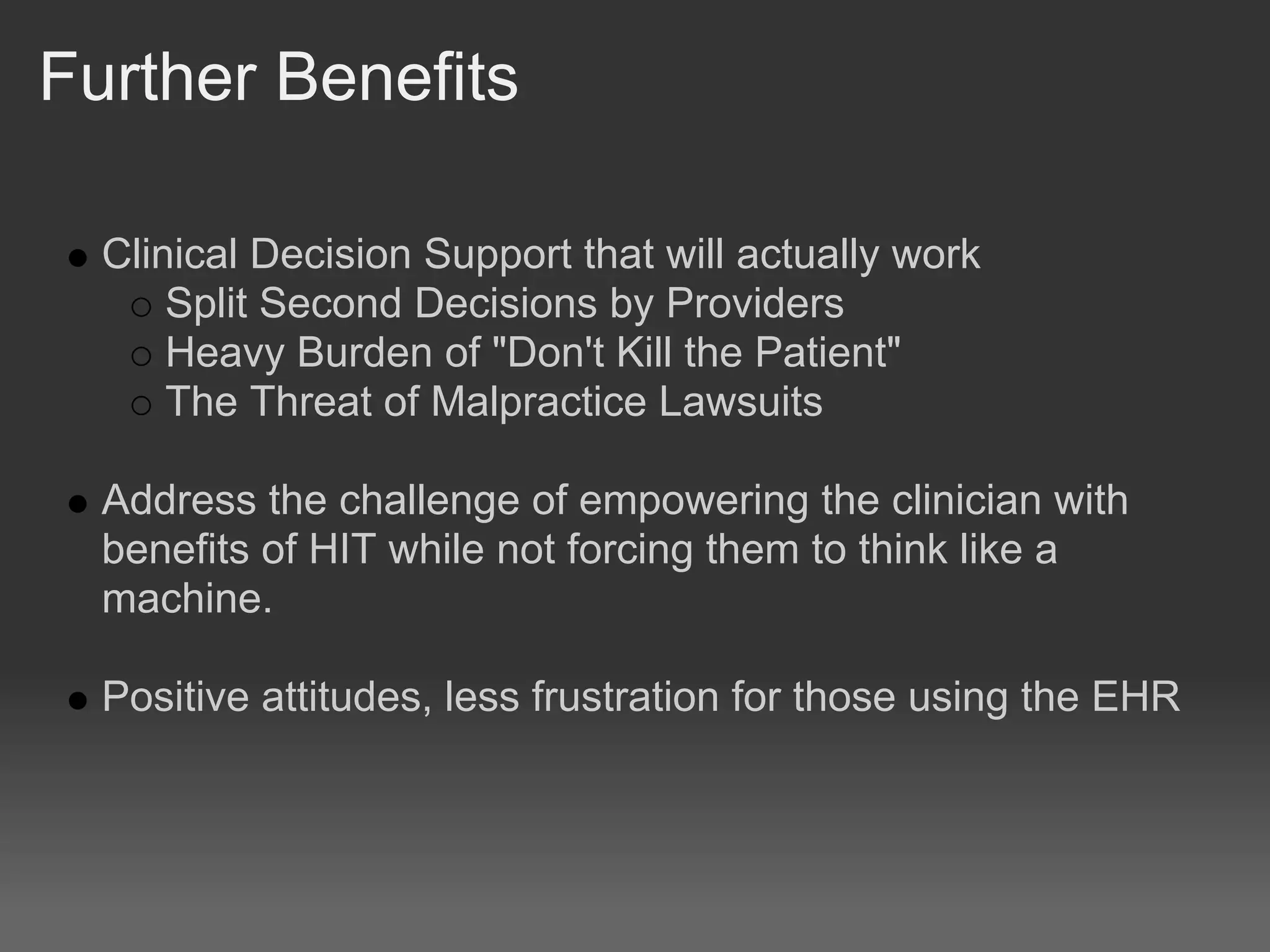 Further Benefits

  Clinical Decision Support that will actually work
      Split Second Decisions by Providers
      Heavy Burden of "Don't Kill the Patient"
      The Threat of Malpractice Lawsuits

  Address the challenge of empowering the clinician with
  benefits of HIT while not forcing them to think like a
  machine.

  Positive attitudes, less frustration for those using the EHR
 