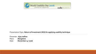 PresentationTopic: Return of Investment (ROI) for applying usability technique
Presenter : Ajay Jadhav
Place : Bangalore
Date : November 14’ 2006
 