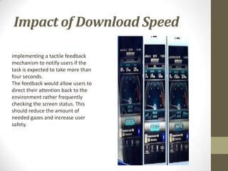Impact of Download Speed

implementing a tactile feedback
mechanism to notify users if the
task is expected to take more than
four seconds.
The feedback would allow users to
direct their attention back to the
environment rather frequently
checking the screen status. This
should reduce the amount of
needed gazes and increase user
safety.
 