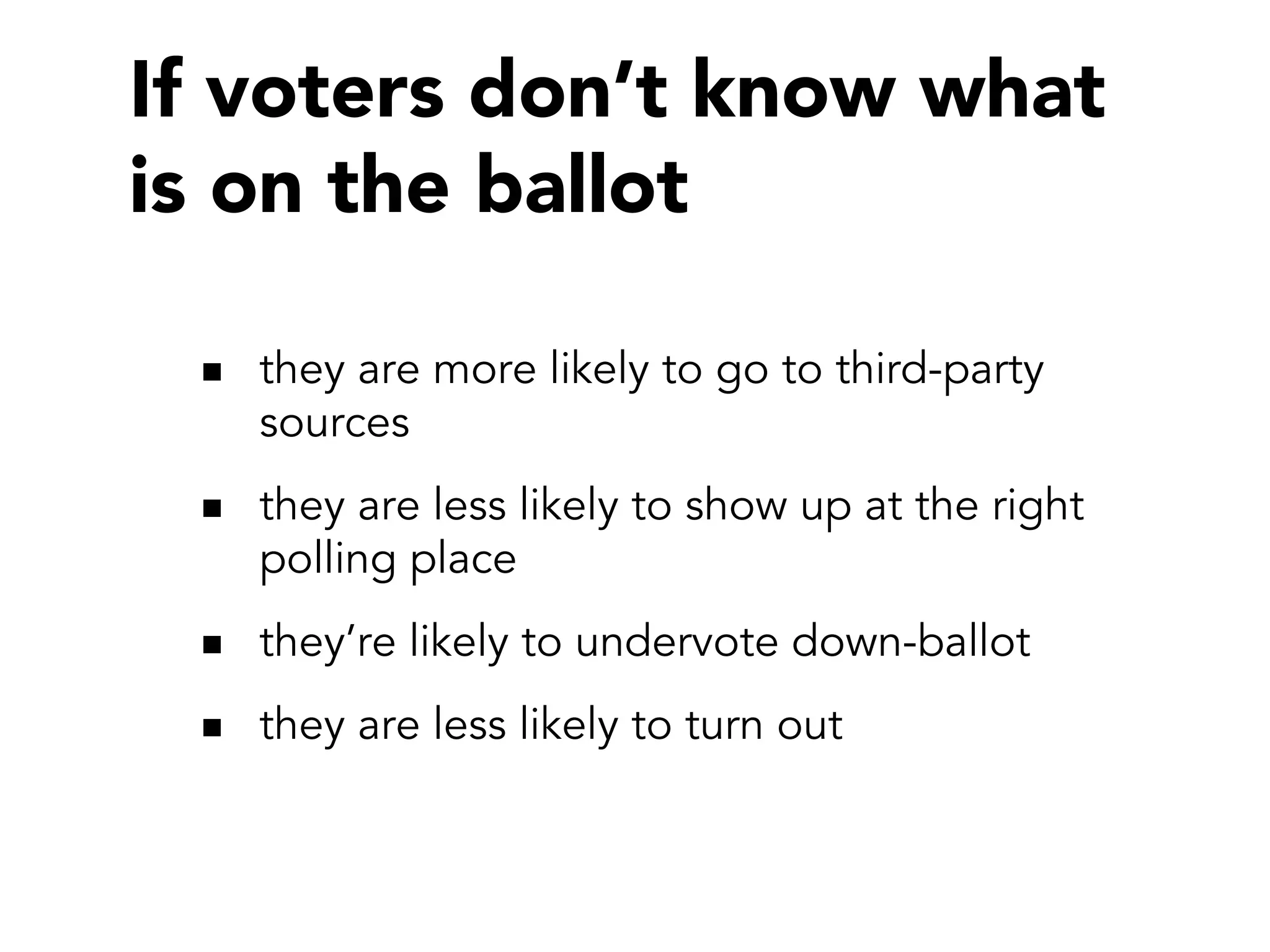 If voters don’t know what
is on the ballot

   they are more likely to go to third-party
   sources
   they are less likely to show up at the right
   polling place
   they’re likely to undervote down-ballot
   they are less likely to turn out
 