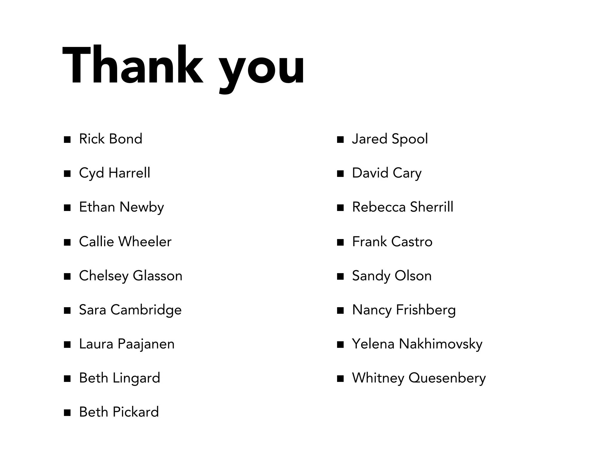 Thank you
Rick Bond         Jared Spool

Cyd Harrell       David Cary

Ethan Newby       Rebecca Sherrill

Callie Wheeler    Frank Castro

Chelsey Glasson   Sandy Olson

Sara Cambridge    Nancy Frishberg

Laura Paajanen    Yelena Nakhimovsky

Beth Lingard      Whitney Quesenbery

Beth Pickard
 
