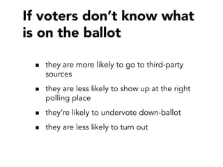 If voters don’t know what
is on the ballot
they are more likely to go to third-party
sources
they are less likely to show up at the right
polling place
they’re likely to undervote down-ballot
they are less likely to turn out

 