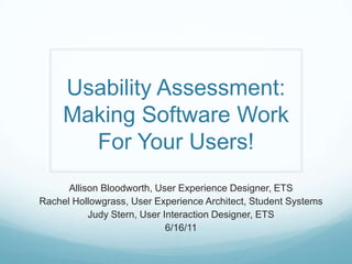 Usability Assessment: Making Software Work For Your Users! Allison Bloodworth, User Experience Designer, ETS Rachel Hollowgrass, User Experience Architect, Student Systems Judy Stern, User Interaction Designer, ETS 6/16/11 