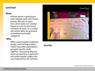 SM




   Card Sort                                                       Card Sort

   What:
          Activity where a participant
          sorts labeled cards into similar
          groups. May be an open
          sort, where piles are created
          based on only on perceived
          similarity of cards, or a closed
          sort where piles are grouped
          according to provided
          categories.
    Why:
          Often used to guide navigation
          design, card sorting analysis      Used By:
          shows how often participants
          grouped specific cards
          together. Discussing why the
          cards are placed in a particular
          pile yields deeper insight into
          user expectations for content.

                                                        http://www.flickr.com/photos/nedrichards/


Usability & User Experience Design
 