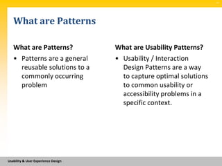 SM




   What are Patterns

   What are Patterns?                What are Usability Patterns?
   • Patterns are a general          • Usability / Interaction
     reusable solutions to a           Design Patterns are a way
     commonly occurring                to capture optimal solutions
     problem                           to common usability or
                                       accessibility problems in a
                                       specific context.




Usability & User Experience Design
 