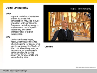 SM




   Digital Ethnography                               Digital Ethnography

   What
       In-game or online observation
       of user activities and
       conversation. May also include
       interviews with participants.
       Documents activities, context,
       environment, use of specific
       vocabulary, and other
       characteristics of digital
       experiences.
   Why
       Understand users hopes,
       needs, priorities and desires
       when designing for people who
       use virtual spaces like World of   Used By:
       Warcraft, Xbox Live games, or
       Second Life, or participate in
       communities with strong
       activity on forums, photo and
       video sharing sites.



                                                          http://www.flickr.com/photos/bettinatizzy/


Usability & User Experience Design
 