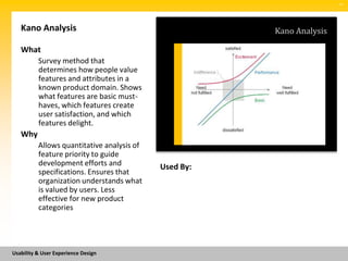 SM




   Kano Analysis                                       Kano Analysis

   What
          Survey method that
          determines how people value
          features and attributes in a
          known product domain. Shows
          what features are basic must-
          haves, which features create
          user satisfaction, and which
          features delight.
   Why
          Allows quantitative analysis of
          feature priority to guide
          development efforts and           Used By:
          specifications. Ensures that
          organization understands what
          is valued by users. Less
          effective for new product
          categories




Usability & User Experience Design
 
