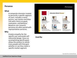 SM




   Personas                                                  Personas

   What
          A composite character created
          to personify a specific segment
          of users. Includes a name,
          picture, user quotes and other
          info with a focus on goals,
          motivation, and behavior.
          Based on user research,
          personas are often paired with
          representative scenarios.
   Why
          Creates empathy for the
          specific user and avoids self-    Used By:
          referential design. Focus on
          accomplishing specific goals
          allows the product to satisfy
          many people with that goal,
          whether or not they match a
          specific market segment.

                                                       http://www.flickr.com/photos/brycej/


Usability & User Experience Design
 