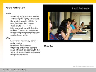 SM




   Rapid Facilitation                                       Rapid Facilitation

   What
          Workshop approach that focuses
          on framing the right problems at
          the start of a project. Relies on
          user, business, and market
          discovery to prepare for
          intensive sessions with decision
          makers. Creates touchstones to
          bridge competing viewpoints and
          create shared vision.
   Why
          Many projects sunk by lack of
          unity, unclear
          objectives, business unit              Used By:
          infighting, and people trying to
          solve different problems with the
          same initiatives. Rapid facilitation
          mitigates these risks.




                                                             http://www.flickr.com/photos/hectoralejandro/


Usability & User Experience Design
 