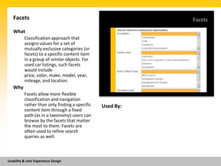 SM




   Facets                                                  Facets

   What
          Classification approach that
          assigns values for a set of
          mutually exclusive categories (or
          facets) to a specific content item
          in a group of similar objects. For
          used car listings, such facets
          would include
          price, color, make, model, year,
          mileage, and location.
   Why
          Facets allow more flexible
          classification and navigation
          rather than only finding a specific   Used By:
          content item through a fixed
          path (as in a taxonomy) users can
          browse by the facets that matter
          the most to them. Facets are
          often used to refine search
          queries as well.



Usability & User Experience Design
 