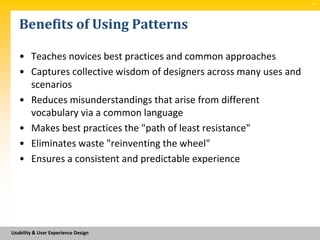 SM




   Benefits of Using Patterns

   • Teaches novices best practices and common approaches
   • Captures collective wisdom of designers across many uses and
     scenarios
   • Reduces misunderstandings that arise from different
     vocabulary via a common language
   • Makes best practices the "path of least resistance"
   • Eliminates waste "reinventing the wheel"
   • Ensures a consistent and predictable experience




Usability & User Experience Design
 