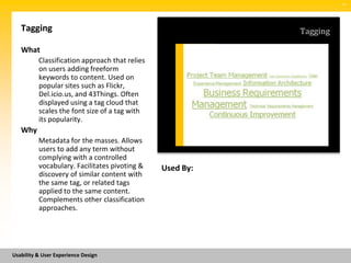 SM




   Tagging                                                 Tagging

   What
          Classification approach that relies
          on users adding freeform
          keywords to content. Used on
          popular sites such as Flickr,
          Del.icio.us, and 43Things. Often
          displayed using a tag cloud that
          scales the font size of a tag with
          its popularity.
   Why
          Metadata for the masses. Allows
          users to add any term without
          complying with a controlled
          vocabulary. Facilitates pivoting &    Used By:
          discovery of similar content with
          the same tag, or related tags
          applied to the same content.
          Complements other classification
          approaches.




Usability & User Experience Design
 