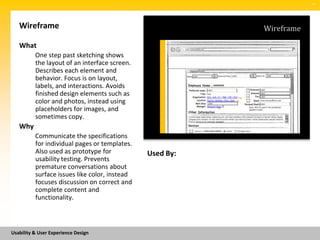 SM




   Wireframe                                              Wireframe

   What
          One step past sketching shows
          the layout of an interface screen.
          Describes each element and
          behavior. Focus is on layout,
          labels, and interactions. Avoids
          finished design elements such as
          color and photos, instead using
          placeholders for images, and
          sometimes copy.
   Why
          Communicate the specifications
          for individual pages or templates.
          Also used as prototype for           Used By:
          usability testing. Prevents
          premature conversations about
          surface issues like color, instead
          focuses discussion on correct and
          complete content and
          functionality.



Usability & User Experience Design
 