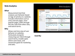 SM




   Web Analytics                                         Web Analytics

   What
          Measurement tool that
          analyzes user behavior based
          on logs of activity on a website.
          Includes information such as
          entry and exit pages, most
          popular pages, paths through
          the site, links from other sites,
          and search terms.
   Why
          Allows real time view of user
          behavior on websites.
          Particularly strong for             Used By:
          measuring user intent through
          search terms, trouble spots
          where users leave, and
          conversion goals for marketing
          and sales.




Usability & User Experience Design
 