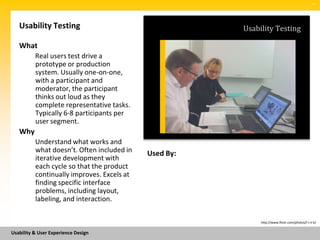 SM




   Usability Testing                                   Usability Testing

   What
          Real users test drive a
          prototype or production
          system. Usually one-on-one,
          with a participant and
          moderator, the participant
          thinks out loud as they
          complete representative tasks.
          Typically 6-8 participants per
          user segment.
   Why
          Understand what works and
          what doesn’t. Often included in   Used By:
          iterative development with
          each cycle so that the product
          continually improves. Excels at
          finding specific interface
          problems, including layout,
          labeling, and interaction.

                                                            http://www.flickr.com/photos/l-i-n-k/


Usability & User Experience Design
 