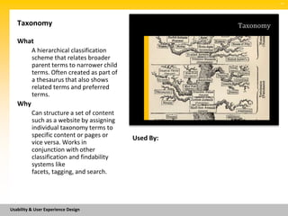 SM




   Taxonomy                                            Taxonomy

   What
          A hierarchical classification
          scheme that relates broader
          parent terms to narrower child
          terms. Often created as part of
          a thesaurus that also shows
          related terms and preferred
          terms.
   Why
          Can structure a set of content
          such as a website by assigning
          individual taxonomy terms to
          specific content or pages or      Used By:
          vice versa. Works in
          conjunction with other
          classification and findability
          systems like
          facets, tagging, and search.




Usability & User Experience Design
 