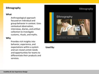 SM




   Ethnography                                           Ethnography

   What
          Anthropological approach
          focused on individual and
          group behavior in context. Uses
          contextual observation,
          interviews, diaries, and artifact
          collection to investigate
          customs, rituals, and myths.
   Why
          Provides rich insights into
          behavior, experience, and
          expectations within a system        Used By:
          and can reveal unmet needs
          and opportunities for teams to
          differentiate their products and
          services.




Usability & User Experience Design
 