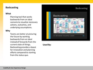 SM




   Backcasting                                         Backcasting

   What
          Planning tool that works
          backwards from an ideal
          scenario to visualize necessary
          actions, outcomes, and
          underlying assumptions.
   Why
          Teams are better at picturing
          the future by working
          backwards from an ideal
          instead of forwards from the
          current state of things.          Used By:
          Backcasting provides a boost
          for innovation and planning
          efforts compared to starting
          from the status quo.




Usability & User Experience Design
 