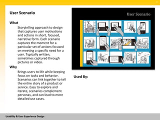 SM




   User Scenario                                           User Scenario

   What
          Storytelling approach to design
          that captures user motivations
          and actions in short, focused,
          narrative form. Each scenario
          captures the moment for a
          particular set of actions focused
          on meeting a specific need for a
          user. Typically written,
          sometimes captured through
          pictures or video.
   Why
          Brings users to life while keeping
          focus on tasks and behavior.          Used By:
          Scenarios can link together to tell
          the entire story of a product or
          service. Easy to explore and
          iterate, scenarios complement
          personas, and can lead to more
          detailed use cases.



Usability & User Experience Design
 