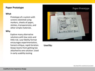 SM




   Paper Prototype                                       Paper Prototype

   What
          Prototype of a system with
          screens sketched using
          markers, sheets of paper,
          stickies, transparencies, and
          other simple materials.
   Why
          Explore many alternative
          solutions with low costs and
          little risk. Low fidelity format
          encourages experimentation,
          honest critique, rapid iteration.   Used By:
          Keeps teams from getting too
          attached to one solution. Used
          in early usability testing




                                                         http://www.flickr.com/photos/cesarastudillo/


Usability & User Experience Design
 