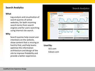 SM




   Search Analytics                                            Search Analytics

   What
          Log analysis and visualization of
          search queries of active
          websites, for both incoming
          search terms from search
          engines and for users searching
          using internal site search.
   Why
          Search queries help reveal user
          intentions on the website,
          show content that is missing or
          hard to find, and help teams        Used By:
          optimize the information                SCE.com
          architecture and design of the
                                                  Edison.com
          site to improve findability and
          provide a better experience.




Usability & User Experience Design
 