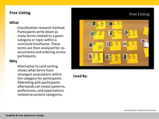 SM




   Free Listing                                              Free Listing

   What
          Classification research method.
          Participants write down as
          many terms related to a given
          category or topic within a
          restricted timeframe. These
          terms are then analyzed for co-
          occurrence and ordering across
          participants.
   Why
          Alternative to card sorting,
          shows what terms have
          strongest associations within     Used By:
          the category for participants.
          Debriefing with participants
          afterwards can reveal patterns,
          preferences, and expectations
          related to content categories.



                                                       http://www.flickr.com/photos/lucamascaro/


Usability & User Experience Design
 