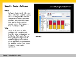 SM




   Usability Capture Software                            Usability Capture Software

   What
          Software that records video and
          other data from usability testing
          sessions and provides tools to
          analyze data and create video
          highlight reels of test findings.
          May use local computer or
          remote screen sharing over a
          broadband connection.
   Why
          Turns an ordinary PC and
          webcam into a usability lab.
          Provides lower cost options for
          bolstering the impact of study      Used By:
          findings by showing video of
          users struggling with specific
          issues. Remote capability allows
          for usability testing from across
          the street or across the
          continent.



Usability & User Experience Design
 