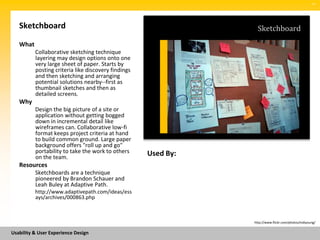 SM




   Sketchboard                                                    Sketchboard
   What
          Collaborative sketching technique
          layering may design options onto one
          very large sheet of paper. Starts by
          posting criteria like discovery findings
          and then sketching and arranging
          potential solutions nearby--first as
          thumbnail sketches and then as
          detailed screens.
   Why
          Design the big picture of a site or
          application without getting bogged
          down in incremental detail like
          wireframes can. Collaborative low-fi
          format keeps project criteria at hand
          to build common ground. Large paper
          background offers "roll up and go"
          portability to take the work to others     Used By:
          on the team.
   Resources
          Sketchboards are a technique
          pioneered by Brandon Schauer and
          Leah Buley at Adaptive Path.
          http://www.adaptivepath.com/ideas/ess
          ays/archives/000863.php



                                                                http://www.flickr.com/photos/indiyoung/


Usability & User Experience Design
 