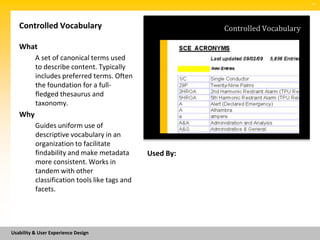 SM




   Controlled Vocabulary                                  Controlled Vocabulary

   What
          A set of canonical terms used
          to describe content. Typically
          includes preferred terms. Often
          the foundation for a full-
          fledged thesaurus and
          taxonomy.
   Why
          Guides uniform use of
          descriptive vocabulary in an
          organization to facilitate
          findability and make metadata        Used By:
          more consistent. Works in
          tandem with other
          classification tools like tags and
          facets.




Usability & User Experience Design
 